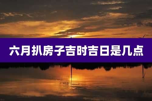 六月扒房子吉时吉日是几点