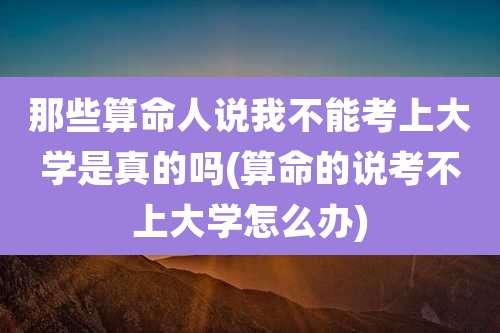 那些算命人说我不能考上大学是真的吗(算命的说考不上大学怎么办)