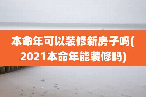本命年可以装修新房子吗(2021本命年能装修吗)