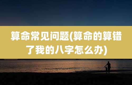 算命常见问题(算命的算错了我的八字怎么办)