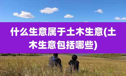 什么生意属于土木生意(土木生意包括哪些)