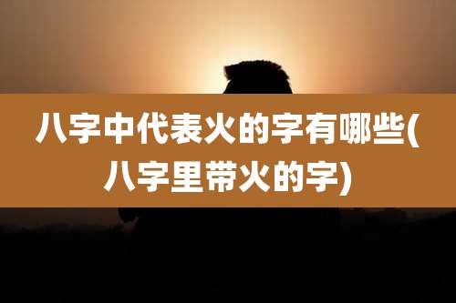 八字中代表火的字有哪些(八字里带火的字)