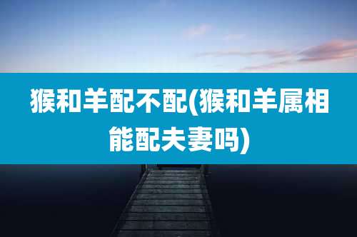 猴和羊配不配(猴和羊属相能配夫妻吗)