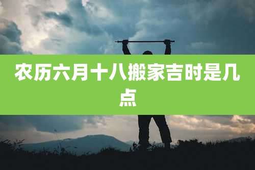 农历六月十八搬家吉时是几点