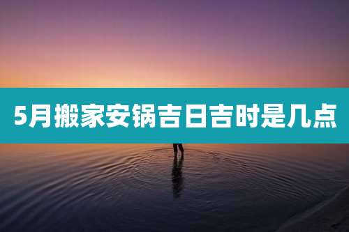 5月搬家安锅吉日吉时是几点
