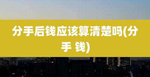 分手后钱应该算清楚吗(分手 钱)