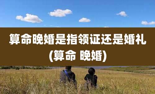 算命晚婚是指领证还是婚礼(算命 晚婚)