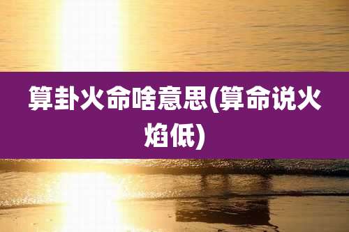 算卦火命啥意思(算命说火焰低)