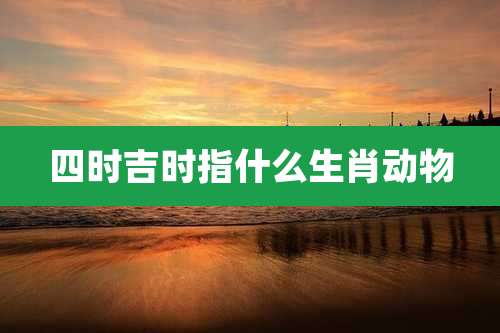 四时吉时指什么生肖动物