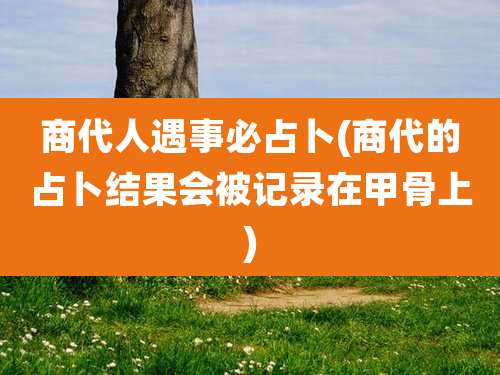 商代人遇事必占卜(商代的占卜结果会被记录在甲骨上)