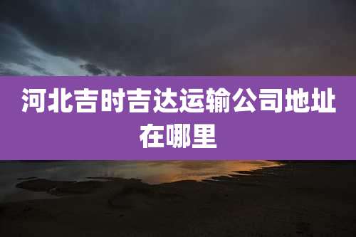 河北吉时吉达运输公司地址在哪里