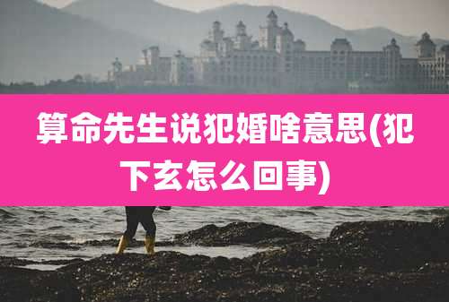 算命先生说犯婚啥意思(犯下玄怎么回事)