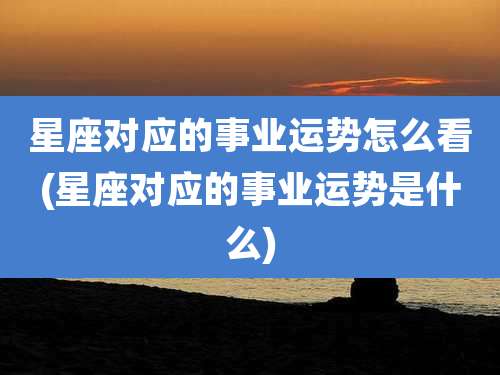星座对应的事业运势怎么看(星座对应的事业运势是什么)