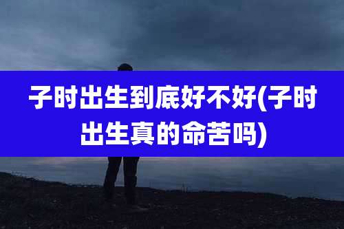 子时出生到底好不好(子时出生真的命苦吗)