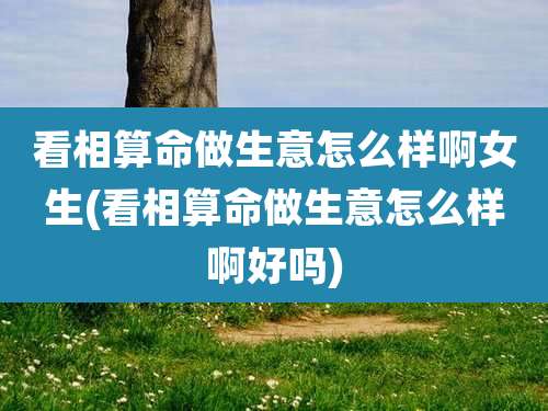 看相算命做生意怎么样啊女生(看相算命做生意怎么样啊好吗)