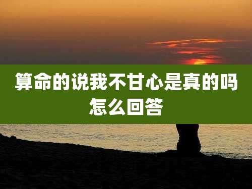 算命的说我不甘心是真的吗怎么回答