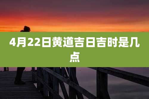 4月22日黄道吉日吉时是几点