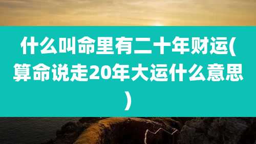 什么叫命里有二十年财运(算命说走20年大运什么意思)