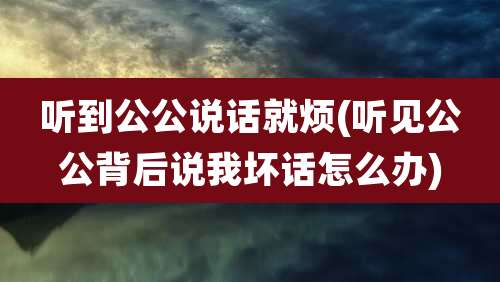听到公公说话就烦(听见公公背后说我坏话怎么办)
