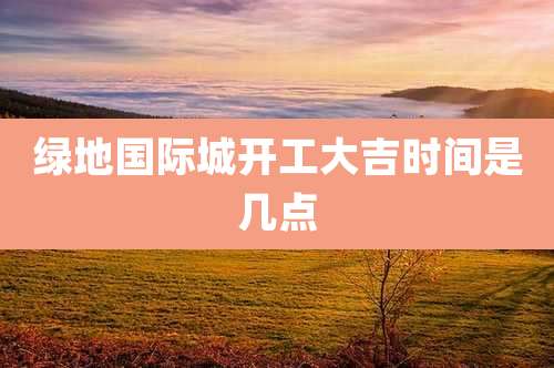绿地国际城开工大吉时间是几点