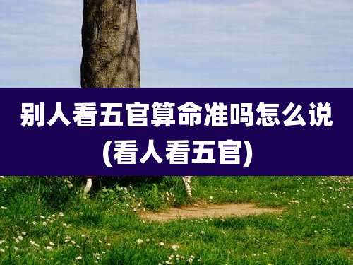 别人看五官算命准吗怎么说(看人看五官)