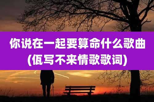 你说在一起要算命什么歌曲(佤写不来情歌歌词)