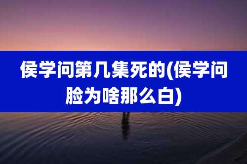 侯学问第几集死的(侯学问脸为啥那么白)