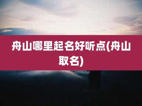 舟山哪里起名好听点(舟山取名)