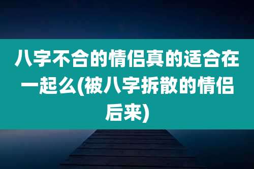 八字不合的情侣真的适合在一起么(被八字拆散的情侣后来)