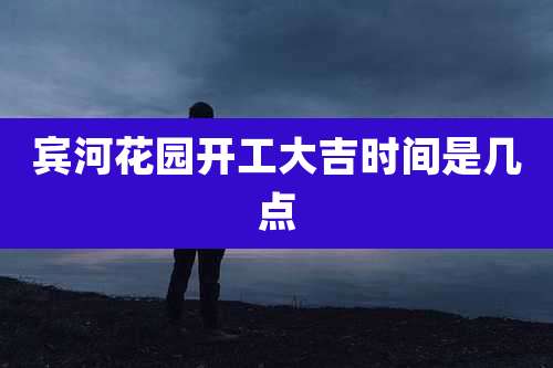 宾河花园开工大吉时间是几点