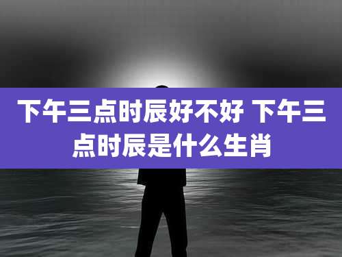下午三点时辰好不好 下午三点时辰是什么生肖