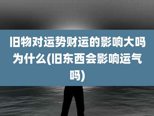 旧物对运势财运的影响大吗为什么(旧东西会影响运气吗)