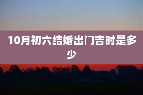 10月初六结婚出门吉时是多少