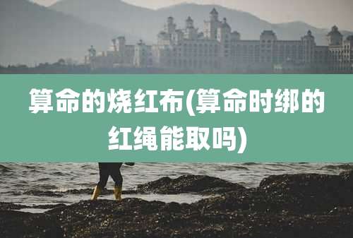 算命的烧红布(算命时绑的红绳能取吗)