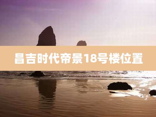 昌吉时代帝景18号楼位置