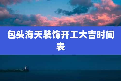 包头海天装饰开工大吉时间表