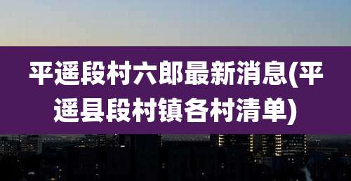 平遥段村六郎最新消息(平遥县段村镇各村清单)