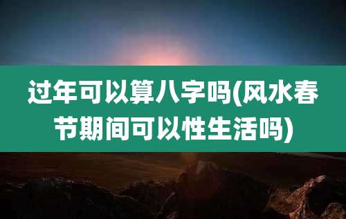 过年可以算八字吗(风水春节期间可以性生活吗)