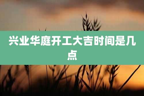 兴业华庭开工大吉时间是几点