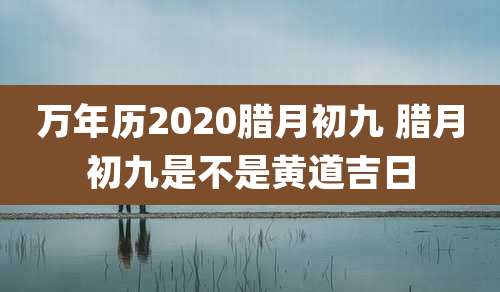 万年历2020腊月初九 腊月初九是不是黄道吉日