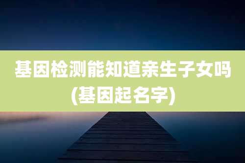 基因检测能知道亲生子女吗(基因起名字)
