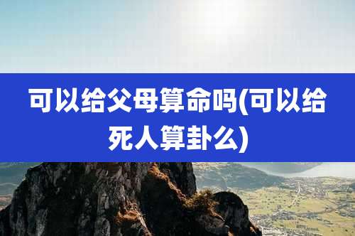 可以给父母算命吗(可以给死人算卦么)