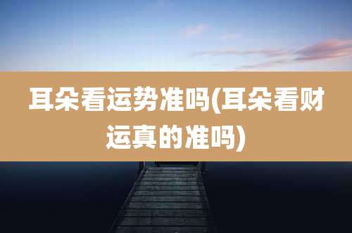 耳朵看运势准吗(耳朵看财运真的准吗)