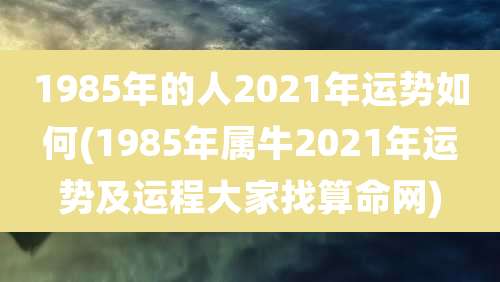 1985年的人2021年运势如何(1985年属牛2021年运势及运程大家找算命网)