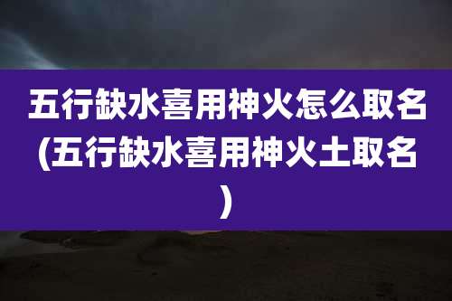 五行缺水喜用神火怎么取名(五行缺水喜用神火土取名)