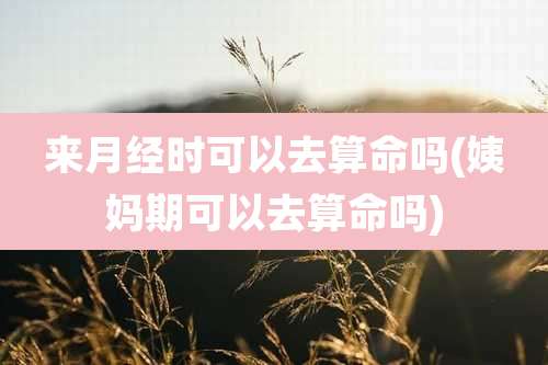 来月经时可以去算命吗(姨妈期可以去算命吗)