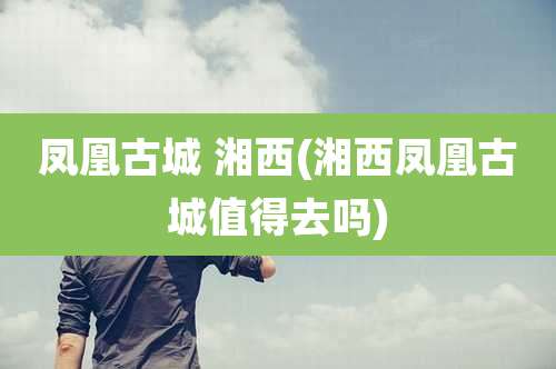 凤凰古城 湘西(湘西凤凰古城值得去吗)