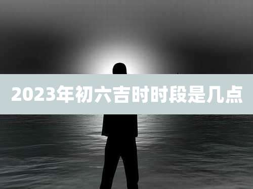 2023年初六吉时时段是几点