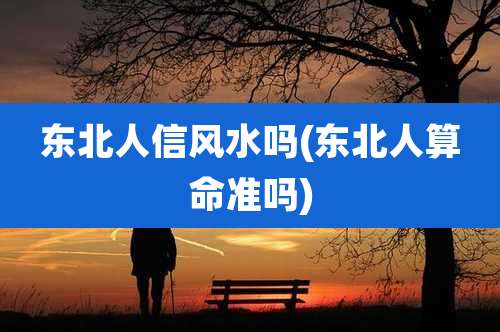 东北人信风水吗(东北人算命准吗)