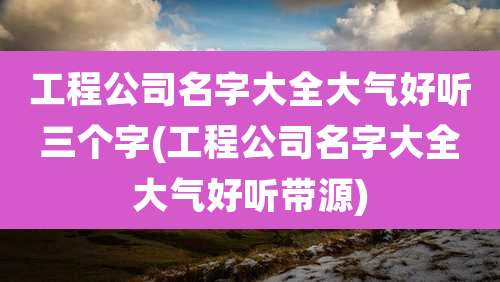 工程公司名字大全大气好听三个字(工程公司名字大全大气好听带源)